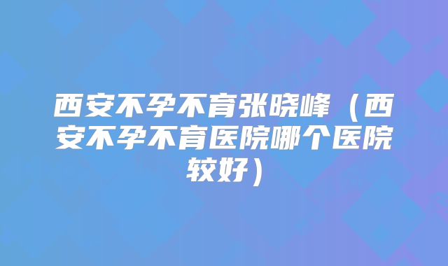 西安不孕不育张晓峰（西安不孕不育医院哪个医院较好）