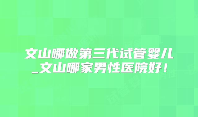 文山哪做第三代试管婴儿_文山哪家男性医院好！