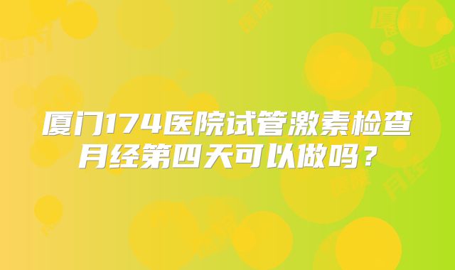 厦门174医院试管激素检查月经第四天可以做吗?