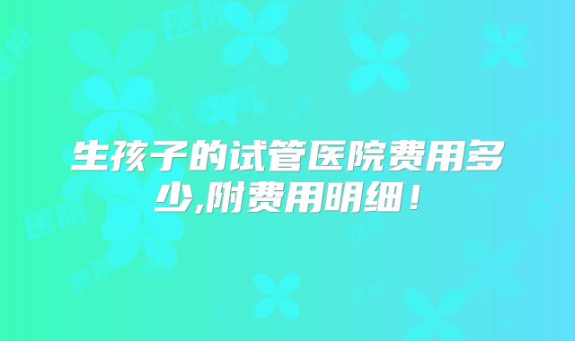 生孩子的试管医院费用多少,附费用明细！