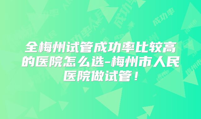 全梅州试管成功率比较高的医院怎么选-梅州市人民医院做试管！