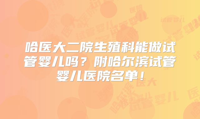 哈医大二院生殖科能做试管婴儿吗？附哈尔滨试管婴儿医院名单！