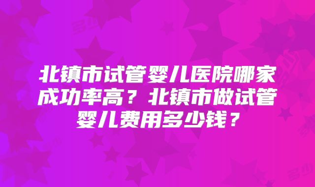 北镇市试管婴儿医院哪家成功率高？北镇市做试管婴儿费用多少钱？