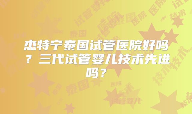 杰特宁泰国试管医院好吗？三代试管婴儿技术先进吗？