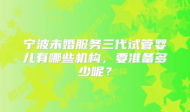 宁波未婚服务三代试管婴儿有哪些机构,要准备多少呢?