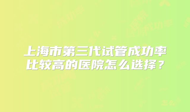 上海市第三代试管成功率比较高的医院怎么选择？