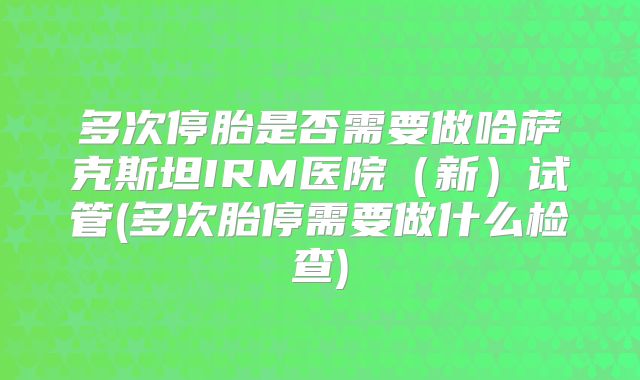 多次停胎是否需要做哈萨克斯坦IRM医院(新)试管(多次胎停需要做什么检查)