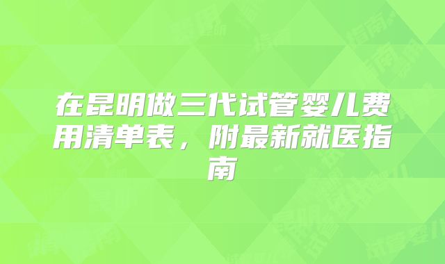 在昆明做三代试管婴儿费用清单表,附最新就医指南