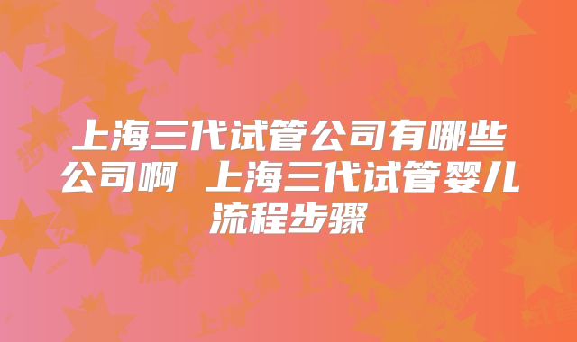 上海三代试管公司有哪些公司啊 上海三代试管婴儿流程步骤
