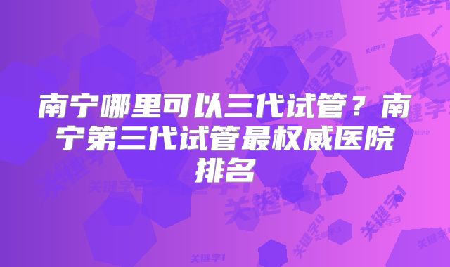南宁哪里可以三代试管？南宁第三代试管最权威医院排名
