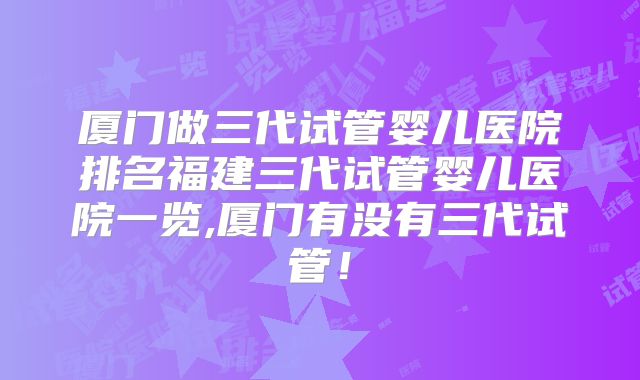 厦门做三代试管婴儿医院排名福建三代试管婴儿医院一览,厦门有没有三代试管!