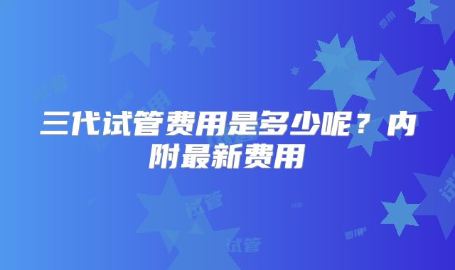 三代试管费用是多少呢?内附最新费用