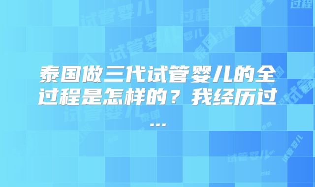 泰国做三代试管婴儿的全过程是怎样的?我经历过...