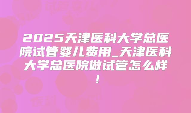 2025天津医科大学总医院试管婴儿费用_天津医科大学总医院做试管怎么样！