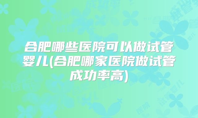 合肥哪些医院可以做试管婴儿(合肥哪家医院做试管成功率高)