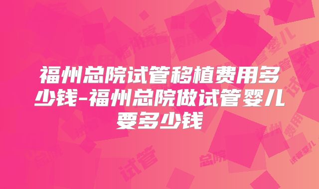 福州总院试管移植费用多少钱-福州总院做试管婴儿要多少钱