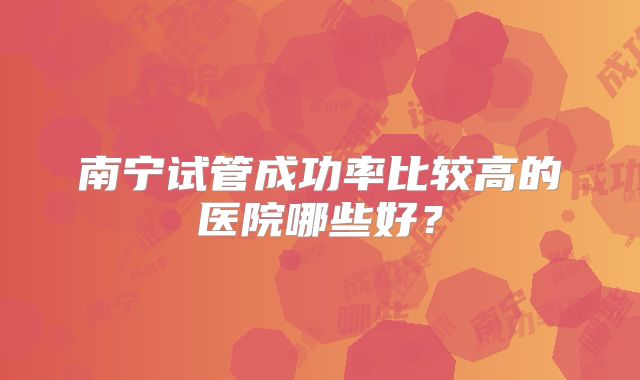 南宁试管成功率比较高的医院哪些好？