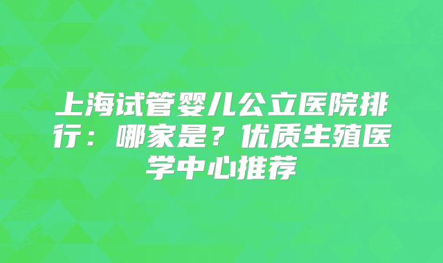 上海试管婴儿公立医院排行：哪家是？优质生殖医学中心推荐
