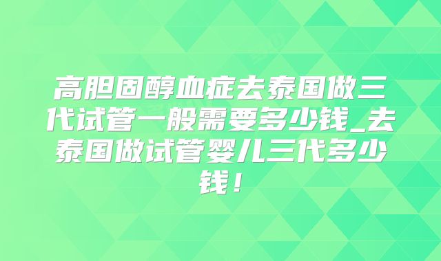 高胆固醇血症去泰国做三代试管一般需要多少钱_去泰国做试管婴儿三代多少钱!