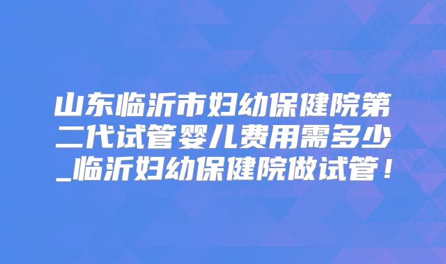 山东临沂市妇幼保健院第二代试管婴儿费用需多少_临沂妇幼保健院做试管!