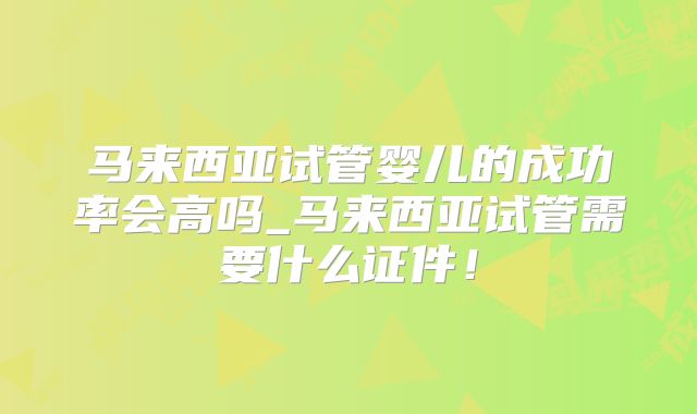马来西亚试管婴儿的成功率会高吗_马来西亚试管需要什么证件!