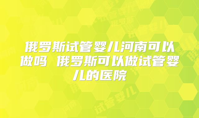 俄罗斯试管婴儿河南可以做吗 俄罗斯可以做试管婴儿的医院