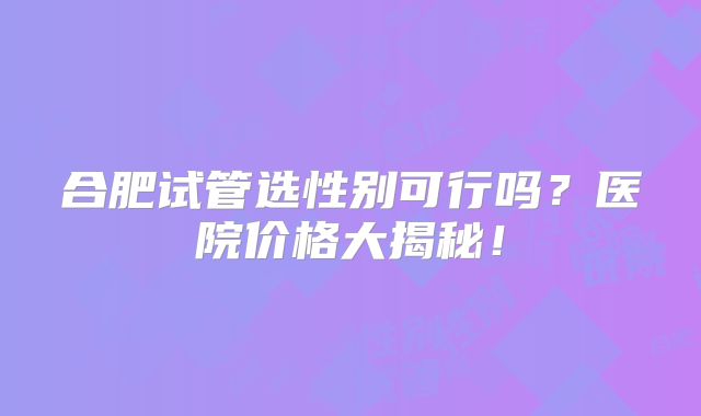 合肥试管选性别可行吗？医院价格大揭秘！
