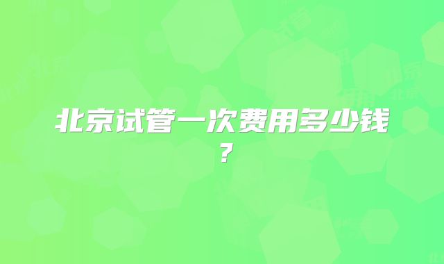 北京试管一次费用多少钱？