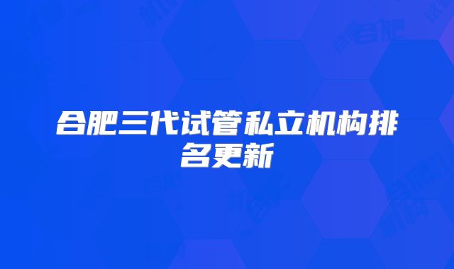 合肥三代试管私立机构排名更新