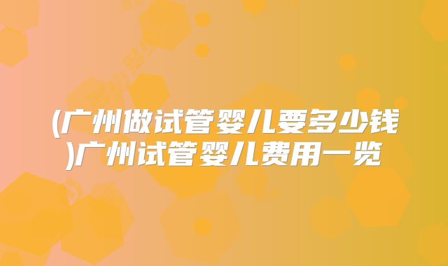 (广州做试管婴儿要多少钱)广州试管婴儿费用一览