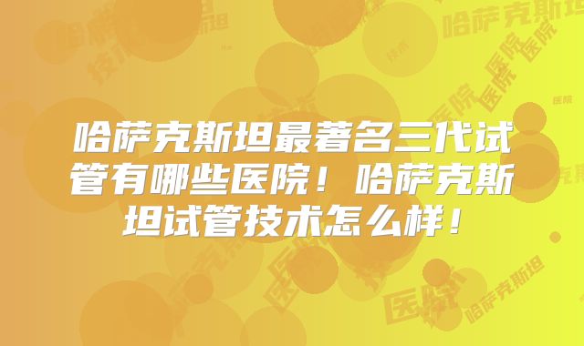 哈萨克斯坦最著名三代试管有哪些医院！哈萨克斯坦试管技术怎么样！