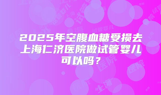 2025年空腹血糖受损去上海仁济医院做试管婴儿可以吗?