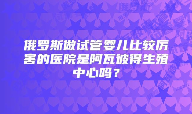 俄罗斯做试管婴儿比较厉害的医院是阿瓦彼得生殖中心吗?