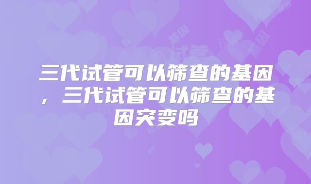 三代试管可以筛查的基因，三代试管可以筛查的基因突变吗