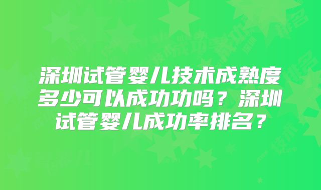 深圳试管婴儿技术成熟度多少可以成功功吗？深圳试管婴儿成功率排名？
