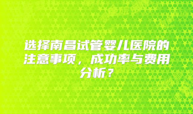 选择南昌试管婴儿医院的注意事项，成功率与费用分析？