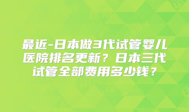 最近-日本做3代试管婴儿医院排名更新?日本三代试管全部费用多少钱?