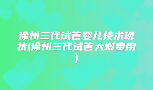 徐州三代试管婴儿技术现状(徐州三代试管大概费用)