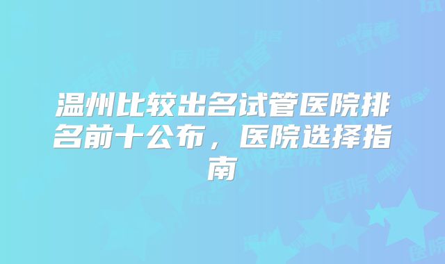 温州比较出名试管医院排名前十公布，医院选择指南
