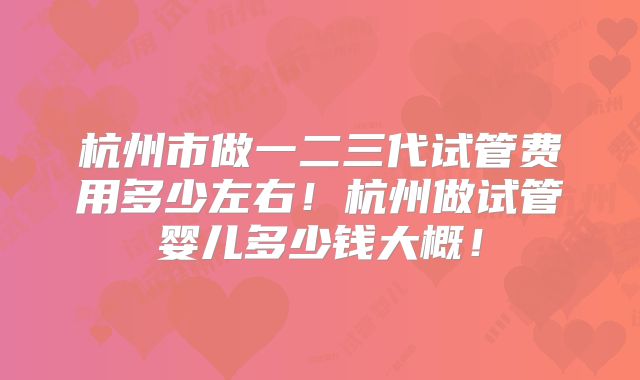 杭州市做一二三代试管费用多少左右!杭州做试管婴儿多少钱大概!