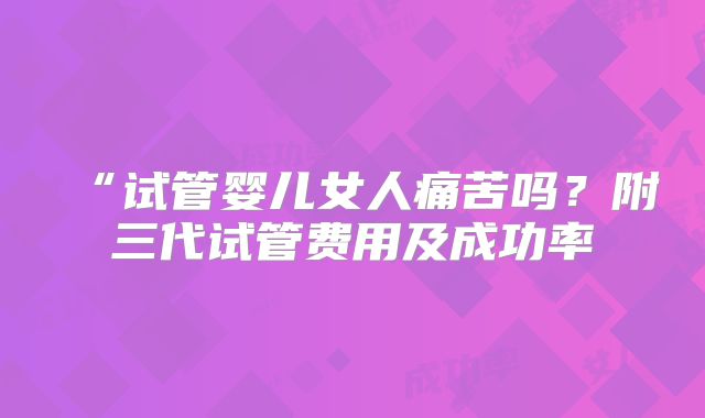 “试管婴儿女人痛苦吗?附三代试管费用及成功率