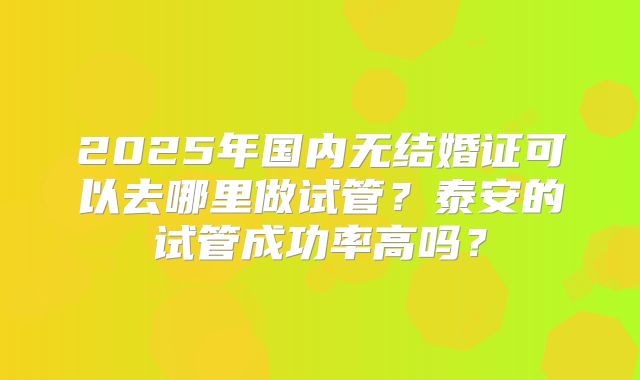 2025年国内无结婚证可以去哪里做试管？泰安的试管成功率高吗？