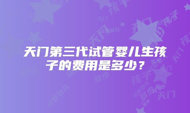 天门第三代试管婴儿生孩子的费用是多少?