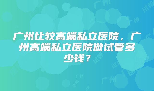 广州比较高端私立医院,广州高端私立医院做试管多少钱?
