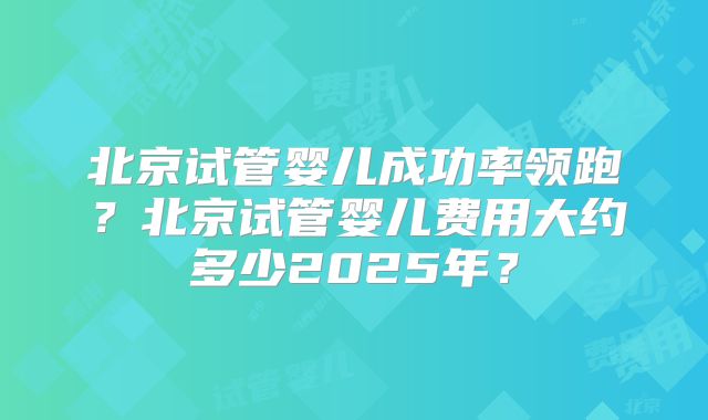 北京试管婴儿成功率领跑?北京试管婴儿费用大约多少2025年?