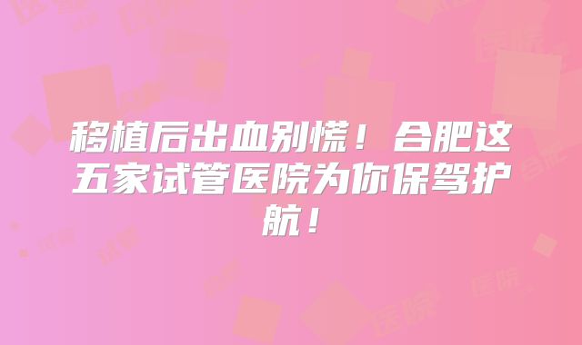 移植后出血别慌！合肥这五家试管医院为你保驾护航！