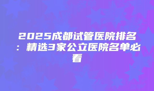 2025成都试管医院排名:精选3家公立医院名单必看