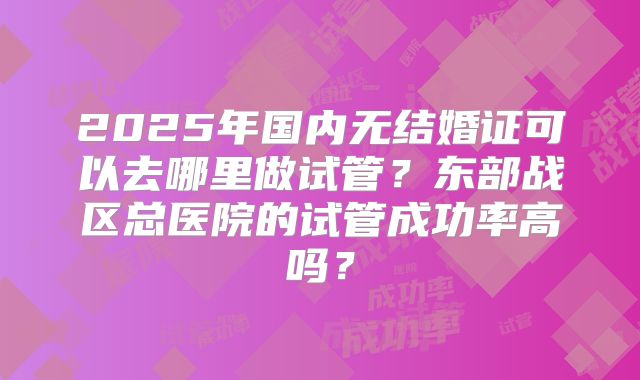 2025年国内无结婚证可以去哪里做试管?东部战区总医院的试管成功率高吗?
