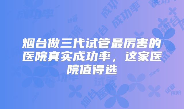 烟台做三代试管最厉害的医院真实成功率，这家医院值得选