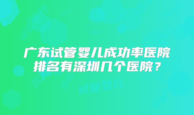 广东试管婴儿成功率医院排名有深圳几个医院？